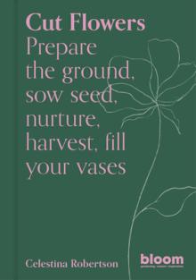 Cut Flowers: Prepare the Ground, Sow Seed, Encourage, Harvest, Fill Your Vases