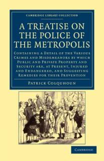 A Treatise on the Police of the Metropolis: Containing a Detail of the Various Crimes and Misdemeanors by Which Public and Private Property and Securi