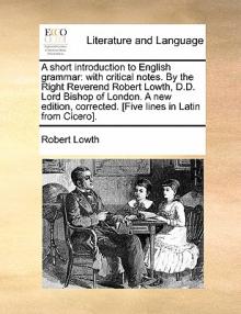 A Short Introduction to English Grammar: With Critical Notes. by the Right Reverend Robert Lowth, D.D. Lord Bishop of London. a New Edition, Corrected