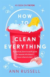 How to Clean Everything: A Practical, Down to Earth Guide for Anyone Who Doesn't Know Where to Start
