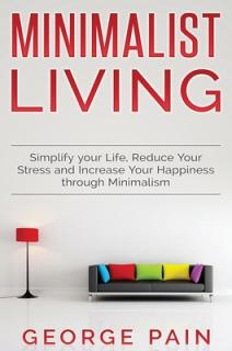 Simplify your Life, Reduce Your Stress and Increase Your Happiness through Minimalism: Minimalist Living